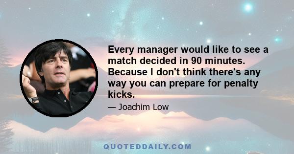 Every manager would like to see a match decided in 90 minutes. Because I don't think there's any way you can prepare for penalty kicks.