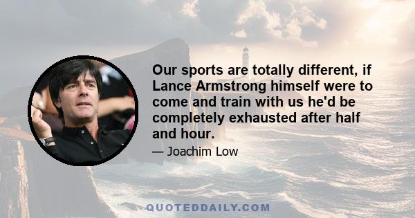 Our sports are totally different, if Lance Armstrong himself were to come and train with us he'd be completely exhausted after half and hour.