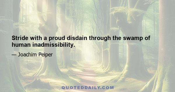 Stride with a proud disdain through the swamp of human inadmissibility.