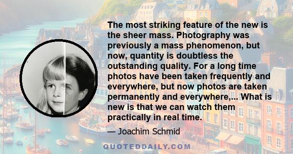 The most striking feature of the new is the sheer mass. Photography was previously a mass phenomenon, but now, quantity is doubtless the outstanding quality. For a long time photos have been taken frequently and