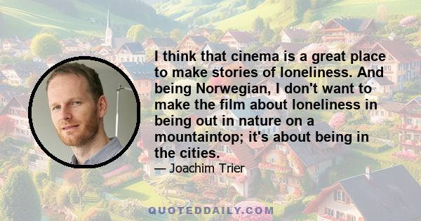 I think that cinema is a great place to make stories of loneliness. And being Norwegian, I don't want to make the film about loneliness in being out in nature on a mountaintop; it's about being in the cities.