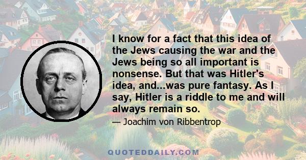 I know for a fact that this idea of the Jews causing the war and the Jews being so all important is nonsense. But that was Hitler's idea, and...was pure fantasy. As I say, Hitler is a riddle to me and will always remain 