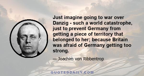 Just imagine going to war over Danzig - such a world catastrophe, just to prevent Germany from getting a piece of territory that belonged to her; because Britain was afraid of Germany getting too strong.