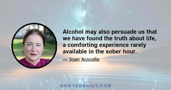 Alcohol may also persuade us that we have found the truth about life, a comforting experience rarely available in the sober hour.