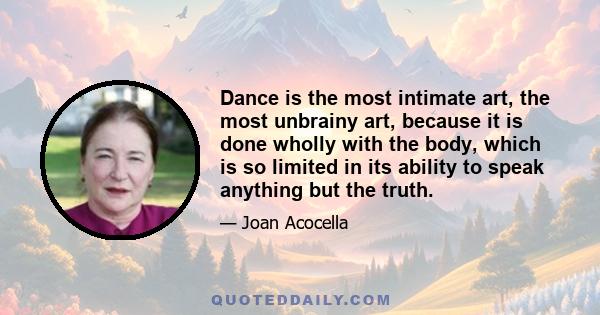 Dance is the most intimate art, the most unbrainy art, because it is done wholly with the body, which is so limited in its ability to speak anything but the truth.