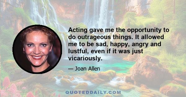 Acting gave me the opportunity to do outrageous things. It allowed me to be sad, happy, angry and lustful, even if it was just vicariously.