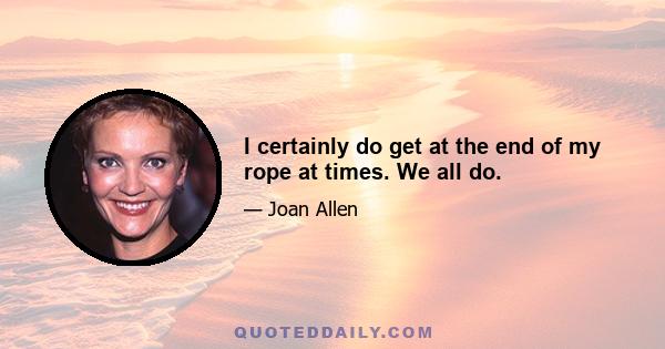 I certainly do get at the end of my rope at times. We all do.