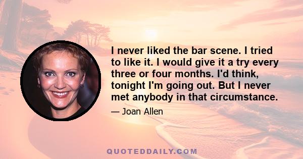 I never liked the bar scene. I tried to like it. I would give it a try every three or four months. I'd think, tonight I'm going out. But I never met anybody in that circumstance.