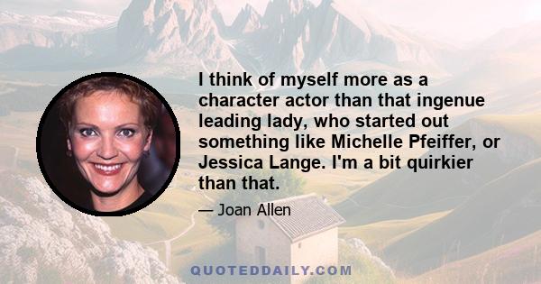 I think of myself more as a character actor than that ingenue leading lady, who started out something like Michelle Pfeiffer, or Jessica Lange. I'm a bit quirkier than that.