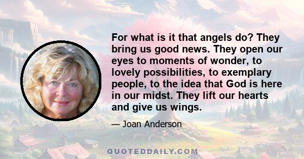 For what is it that angels do? They bring us good news. They open our eyes to moments of wonder, to lovely possibilities, to exemplary people, to the idea that God is here in our midst. They lift our hearts and give us