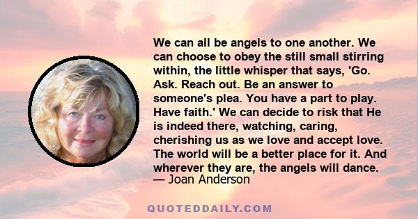 We can all be angels to one another. We can choose to obey the still small stirring within, the little whisper that says, Go. Ask. Reach out. Be an answer to someone's plea. You have a part to play. Have faith.