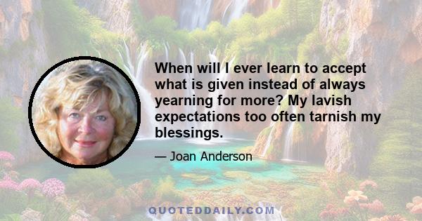 When will I ever learn to accept what is given instead of always yearning for more? My lavish expectations too often tarnish my blessings.