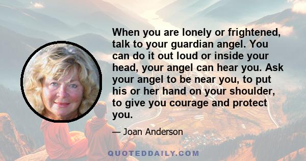 When you are lonely or frightened, talk to your guardian angel. You can do it out loud or inside your head, your angel can hear you. Ask your angel to be near you, to put his or her hand on your shoulder, to give you