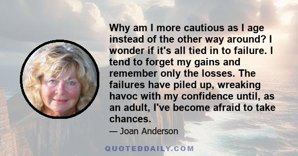 Why am I more cautious as I age instead of the other way around? I wonder if it's all tied in to failure. I tend to forget my gains and remember only the losses. The failures have piled up, wreaking havoc with my