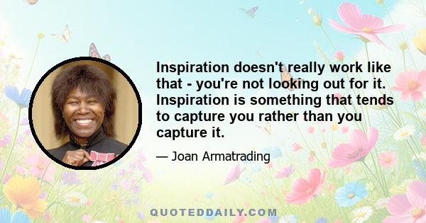 Inspiration doesn't really work like that - you're not looking out for it. Inspiration is something that tends to capture you rather than you capture it.