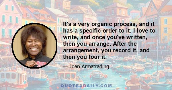 It's a very organic process, and it has a specific order to it. I love to write, and once you've written, then you arrange. After the arrangement, you record it, and then you tour it.