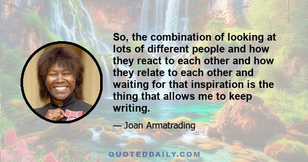 So, the combination of looking at lots of different people and how they react to each other and how they relate to each other and waiting for that inspiration is the thing that allows me to keep writing.