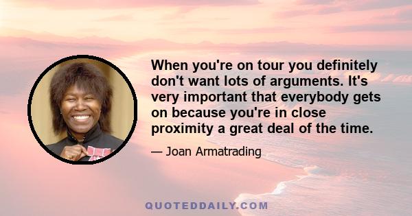 When you're on tour you definitely don't want lots of arguments. It's very important that everybody gets on because you're in close proximity a great deal of the time.