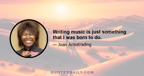 Writing music is just something that I was born to do.