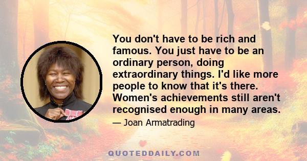 You don't have to be rich and famous. You just have to be an ordinary person, doing extraordinary things. I'd like more people to know that it's there. Women's achievements still aren't recognised enough in many areas.