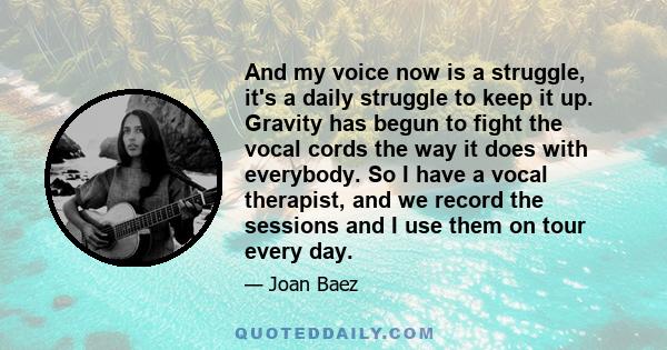 And my voice now is a struggle, it's a daily struggle to keep it up. Gravity has begun to fight the vocal cords the way it does with everybody. So I have a vocal therapist, and we record the sessions and I use them on