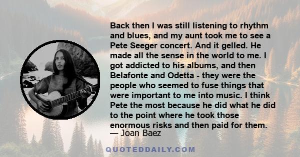 Back then I was still listening to rhythm and blues, and my aunt took me to see a Pete Seeger concert. And it gelled. He made all the sense in the world to me. I got addicted to his albums, and then Belafonte and Odetta 