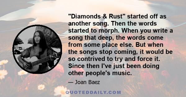 Diamonds & Rust started off as another song. Then the words started to morph. When you write a song that deep, the words come from some place else. But when the songs stop coming, it would be so contrived to try and