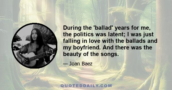 During the 'ballad' years for me, the politics was latent; I was just falling in love with the ballads and my boyfriend. And there was the beauty of the songs.