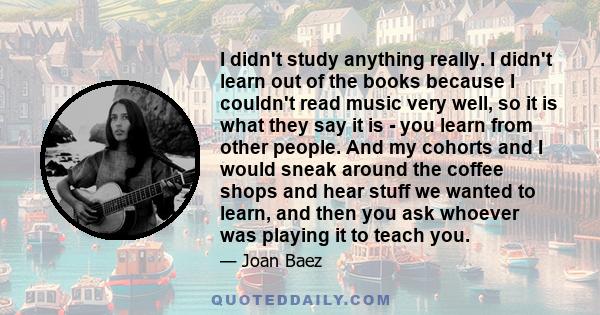 I didn't study anything really. I didn't learn out of the books because I couldn't read music very well, so it is what they say it is - you learn from other people. And my cohorts and I would sneak around the coffee