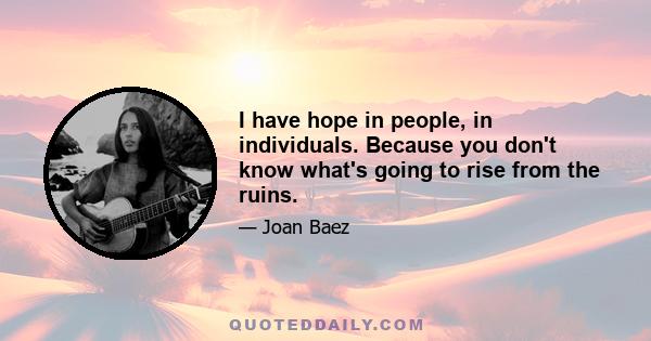 I have hope in people, in individuals. Because you don't know what's going to rise from the ruins.