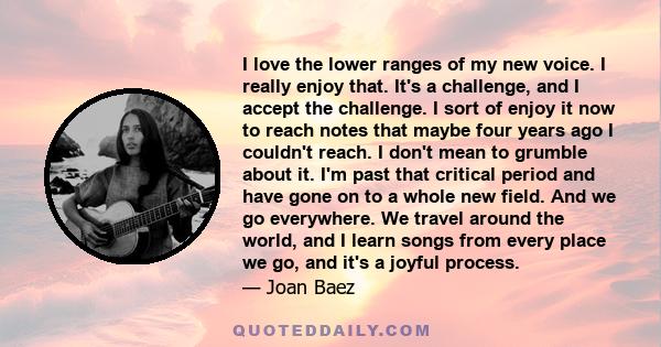 I love the lower ranges of my new voice. I really enjoy that. It's a challenge, and I accept the challenge. I sort of enjoy it now to reach notes that maybe four years ago I couldn't reach. I don't mean to grumble about 