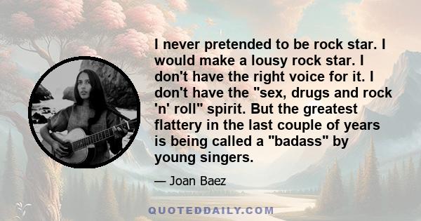 I never pretended to be rock star. I would make a lousy rock star. I don't have the right voice for it. I don't have the sex, drugs and rock 'n' roll spirit. But the greatest flattery in the last couple of years is