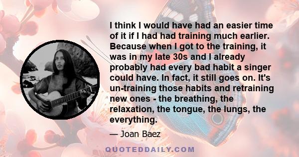 I think I would have had an easier time of it if I had had training much earlier. Because when I got to the training, it was in my late 30s and I already probably had every bad habit a singer could have. In fact, it