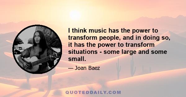 I think music has the power to transform people, and in doing so, it has the power to transform situations - some large and some small.