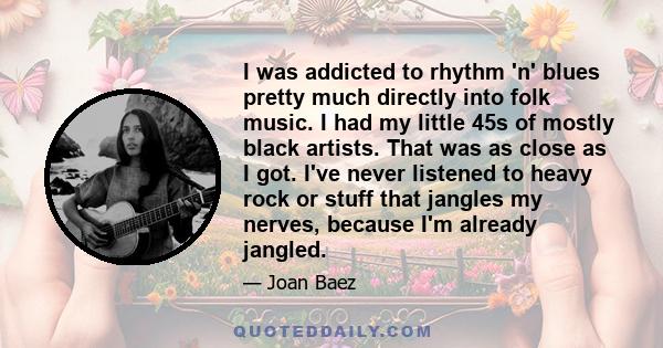 I was addicted to rhythm 'n' blues pretty much directly into folk music. I had my little 45s of mostly black artists. That was as close as I got. I've never listened to heavy rock or stuff that jangles my nerves,