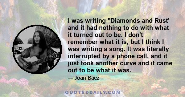 I was writing Diamonds and Rust' and it had nothing to do with what it turned out to be. I don't remember what it is, but I think I was writing a song. It was literally interrupted by a phone call, and it just took