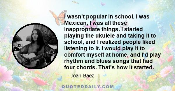 I wasn't popular in school, I was Mexican, I was all these inappropriate things. I started playing the ukulele and taking it to school, and I realized people liked listening to it. I would play it to comfort myself at