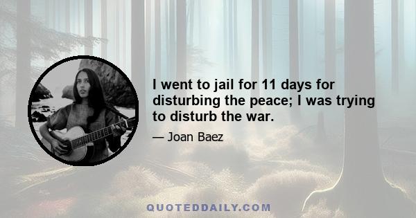 I went to jail for 11 days for disturbing the peace; I was trying to disturb the war.