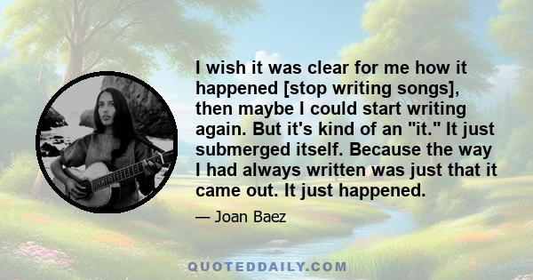 I wish it was clear for me how it happened [stop writing songs], then maybe I could start writing again. But it's kind of an it. It just submerged itself. Because the way I had always written was just that it came out.