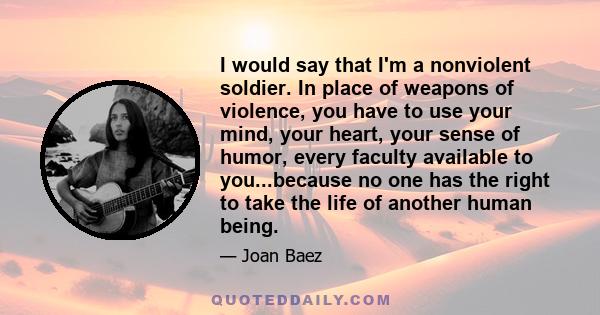 I would say that I'm a nonviolent soldier. In place of weapons of violence, you have to use your mind, your heart, your sense of humor, every faculty available to you...because no one has the right to take the life of