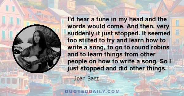 I'd hear a tune in my head and the words would come. And then, very suddenly it just stopped. It seemed too stilted to try and learn how to write a song, to go to round robins and to learn things from other people on