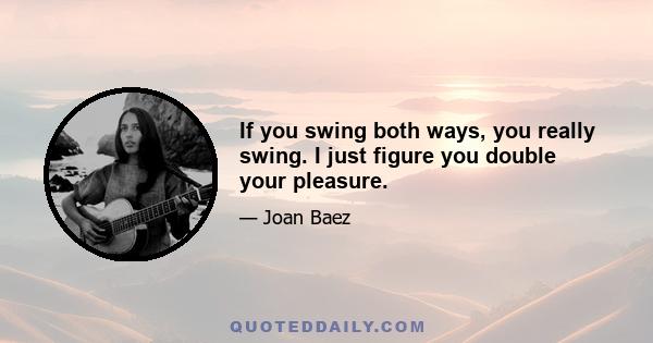 If you swing both ways, you really swing. I just figure you double your pleasure.