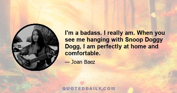 I'm a badass. I really am. When you see me hanging with Snoop Doggy Dogg, I am perfectly at home and comfortable.