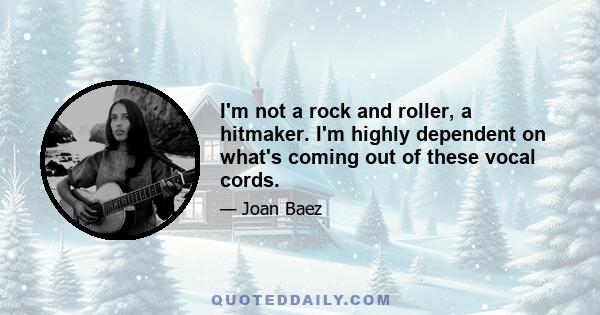 I'm not a rock and roller, a hitmaker. I'm highly dependent on what's coming out of these vocal cords.