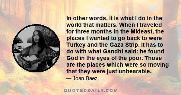 In other words, it is what I do in the world that matters. When I traveled for three months in the Mideast, the places I wanted to go back to were Turkey and the Gaza Strip. It has to do with what Gandhi said: he found