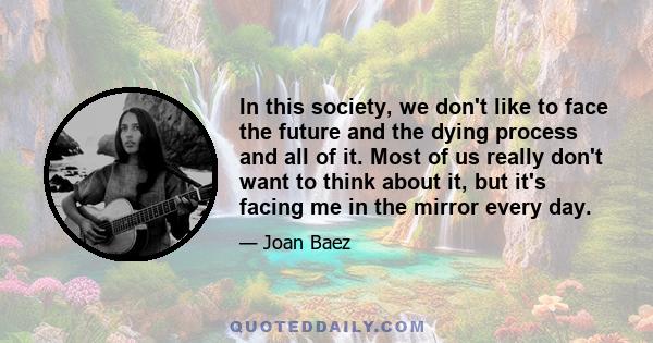 In this society, we don't like to face the future and the dying process and all of it. Most of us really don't want to think about it, but it's facing me in the mirror every day.