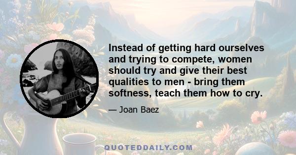 Instead of getting hard ourselves and trying to compete, women should try and give their best qualities to men - bring them softness, teach them how to cry.