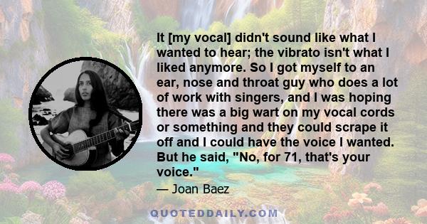 It [my vocal] didn't sound like what I wanted to hear; the vibrato isn't what I liked anymore. So I got myself to an ear, nose and throat guy who does a lot of work with singers, and I was hoping there was a big wart on 