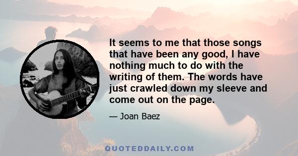 It seems to me that those songs that have been any good, I have nothing much to do with the writing of them. The words have just crawled down my sleeve and come out on the page.