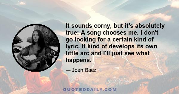 It sounds corny, but it's absolutely true: A song chooses me. I don't go looking for a certain kind of lyric. It kind of develops its own little arc and I'll just see what happens.